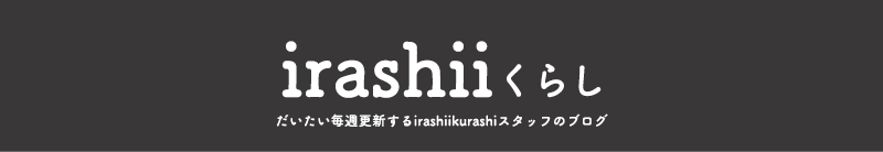 irashiiくらし だいたい毎週更新するirashiikurashiスタッフのブログ